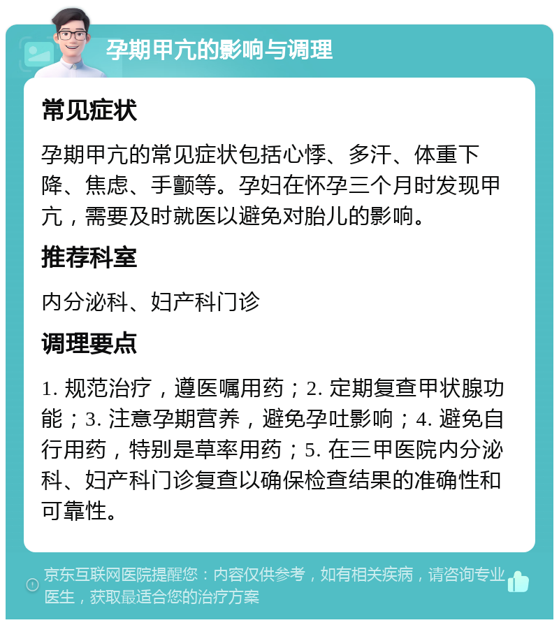 孕期甲亢的影响与调理 常见症状 孕期甲亢的常见症状包括心悸、多汗、体重下降、焦虑、手颤等。孕妇在怀孕三个月时发现甲亢，需要及时就医以避免对胎儿的影响。 推荐科室 内分泌科、妇产科门诊 调理要点 1. 规范治疗，遵医嘱用药；2. 定期复查甲状腺功能；3. 注意孕期营养，避免孕吐影响；4. 避免自行用药，特别是草率用药；5. 在三甲医院内分泌科、妇产科门诊复查以确保检查结果的准确性和可靠性。