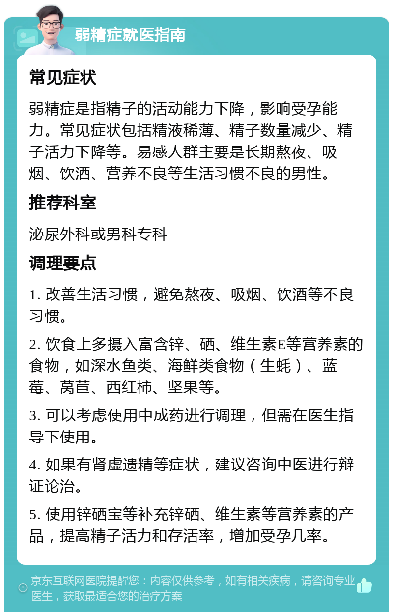 弱精症就医指南 常见症状 弱精症是指精子的活动能力下降，影响受孕能力。常见症状包括精液稀薄、精子数量减少、精子活力下降等。易感人群主要是长期熬夜、吸烟、饮酒、营养不良等生活习惯不良的男性。 推荐科室 泌尿外科或男科专科 调理要点 1. 改善生活习惯，避免熬夜、吸烟、饮酒等不良习惯。 2. 饮食上多摄入富含锌、硒、维生素E等营养素的食物，如深水鱼类、海鲜类食物（生蚝）、蓝莓、莴苣、西红柿、坚果等。 3. 可以考虑使用中成药进行调理，但需在医生指导下使用。 4. 如果有肾虚遗精等症状，建议咨询中医进行辩证论治。 5. 使用锌硒宝等补充锌硒、维生素等营养素的产品，提高精子活力和存活率，增加受孕几率。