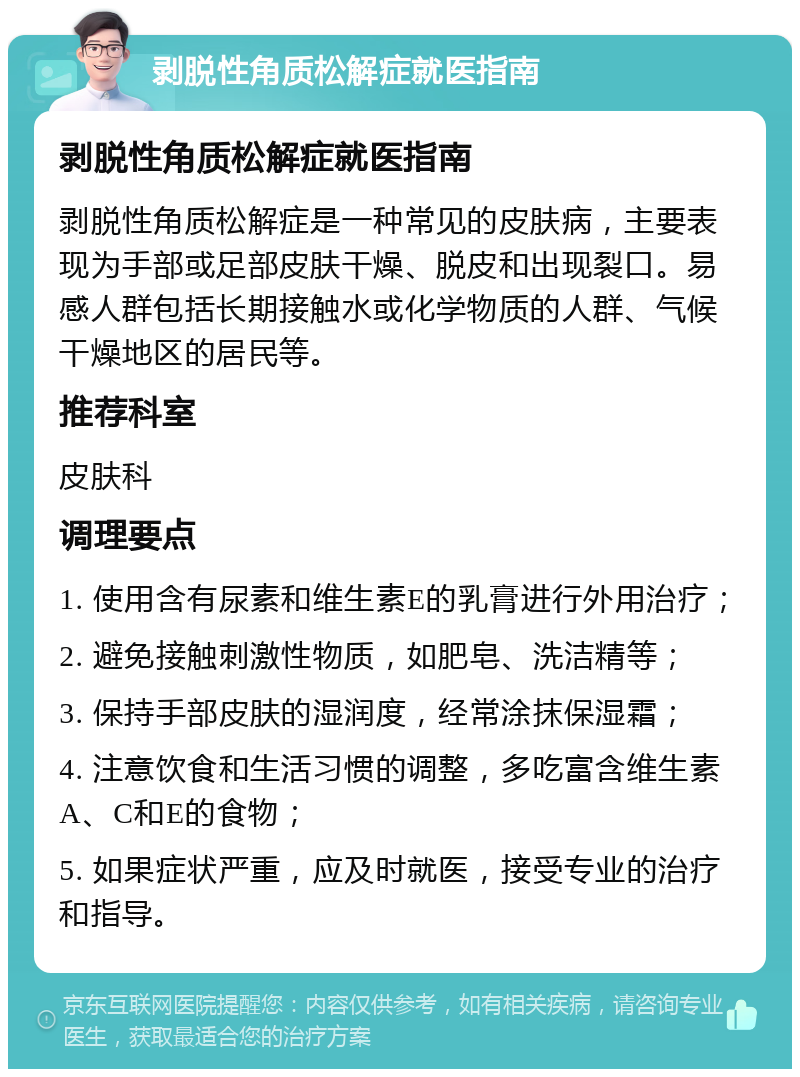 剥脱性角质松解症就医指南 剥脱性角质松解症就医指南 剥脱性角质松解症是一种常见的皮肤病，主要表现为手部或足部皮肤干燥、脱皮和出现裂口。易感人群包括长期接触水或化学物质的人群、气候干燥地区的居民等。 推荐科室 皮肤科 调理要点 1. 使用含有尿素和维生素E的乳膏进行外用治疗； 2. 避免接触刺激性物质，如肥皂、洗洁精等； 3. 保持手部皮肤的湿润度，经常涂抹保湿霜； 4. 注意饮食和生活习惯的调整，多吃富含维生素A、C和E的食物； 5. 如果症状严重，应及时就医，接受专业的治疗和指导。