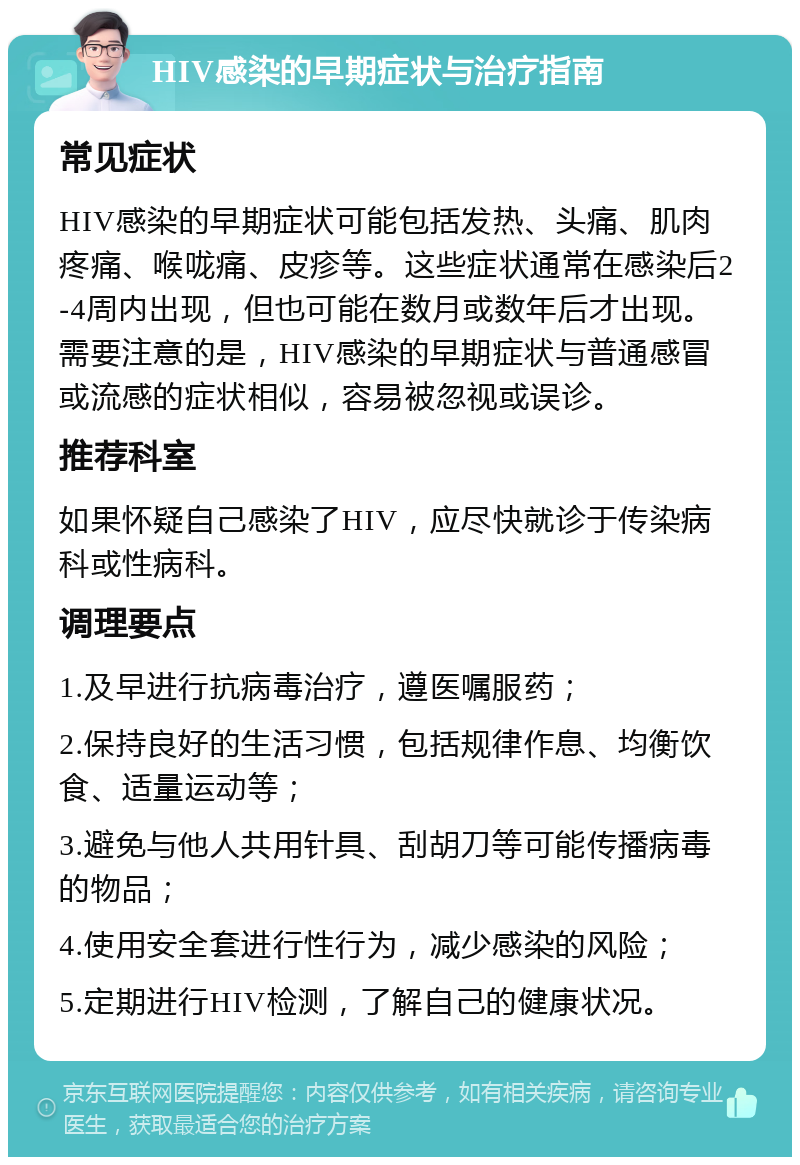 HIV感染的早期症状与治疗指南 常见症状 HIV感染的早期症状可能包括发热、头痛、肌肉疼痛、喉咙痛、皮疹等。这些症状通常在感染后2-4周内出现，但也可能在数月或数年后才出现。需要注意的是，HIV感染的早期症状与普通感冒或流感的症状相似，容易被忽视或误诊。 推荐科室 如果怀疑自己感染了HIV，应尽快就诊于传染病科或性病科。 调理要点 1.及早进行抗病毒治疗，遵医嘱服药； 2.保持良好的生活习惯，包括规律作息、均衡饮食、适量运动等； 3.避免与他人共用针具、刮胡刀等可能传播病毒的物品； 4.使用安全套进行性行为，减少感染的风险； 5.定期进行HIV检测，了解自己的健康状况。