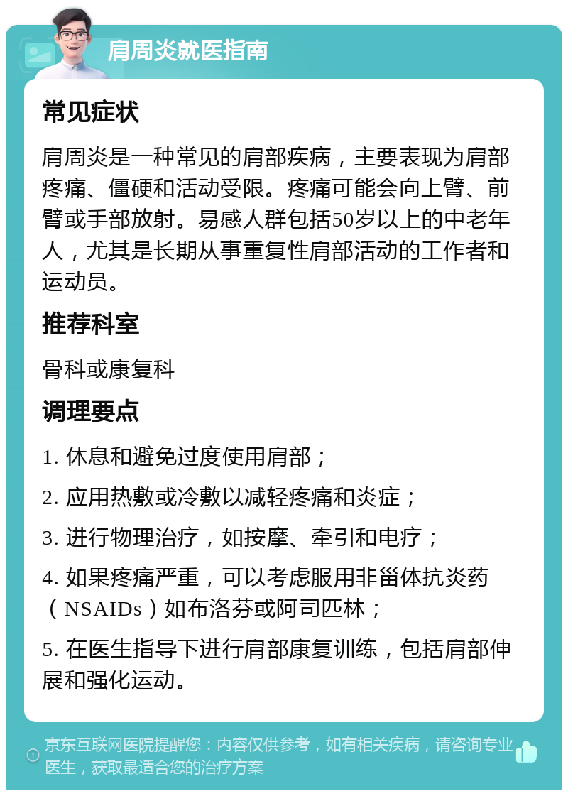 肩周炎就医指南 常见症状 肩周炎是一种常见的肩部疾病，主要表现为肩部疼痛、僵硬和活动受限。疼痛可能会向上臂、前臂或手部放射。易感人群包括50岁以上的中老年人，尤其是长期从事重复性肩部活动的工作者和运动员。 推荐科室 骨科或康复科 调理要点 1. 休息和避免过度使用肩部； 2. 应用热敷或冷敷以减轻疼痛和炎症； 3. 进行物理治疗，如按摩、牵引和电疗； 4. 如果疼痛严重，可以考虑服用非甾体抗炎药（NSAIDs）如布洛芬或阿司匹林； 5. 在医生指导下进行肩部康复训练，包括肩部伸展和强化运动。