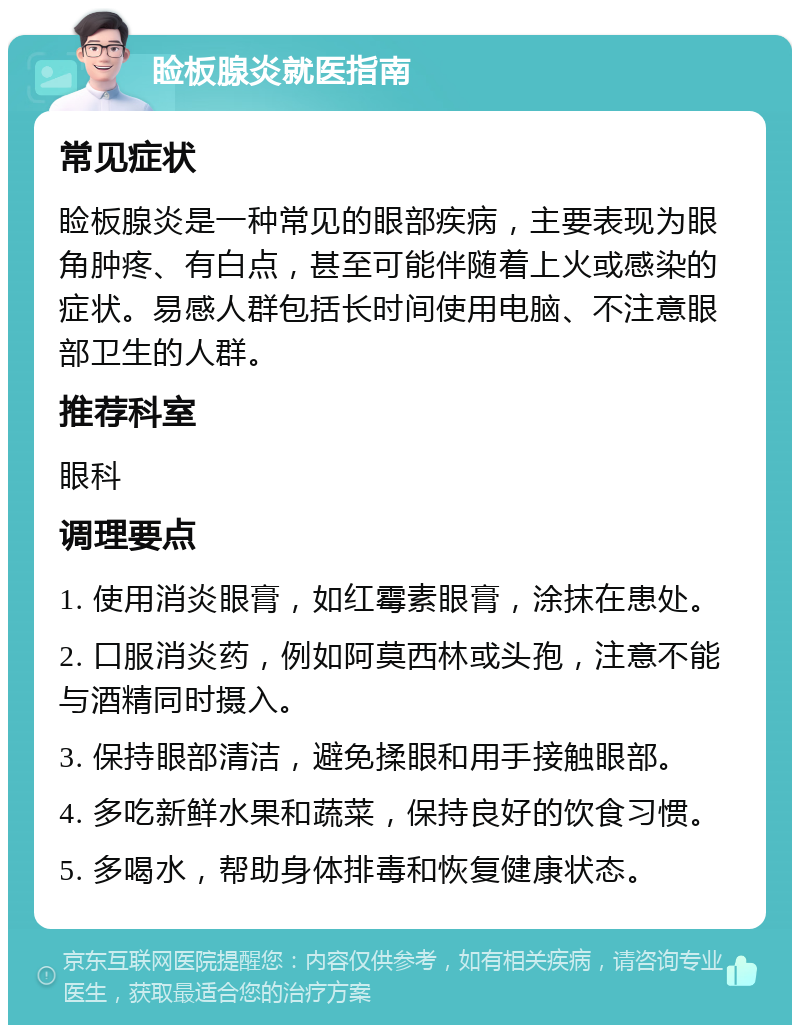 睑板腺炎就医指南 常见症状 睑板腺炎是一种常见的眼部疾病，主要表现为眼角肿疼、有白点，甚至可能伴随着上火或感染的症状。易感人群包括长时间使用电脑、不注意眼部卫生的人群。 推荐科室 眼科 调理要点 1. 使用消炎眼膏，如红霉素眼膏，涂抹在患处。 2. 口服消炎药，例如阿莫西林或头孢，注意不能与酒精同时摄入。 3. 保持眼部清洁，避免揉眼和用手接触眼部。 4. 多吃新鲜水果和蔬菜，保持良好的饮食习惯。 5. 多喝水，帮助身体排毒和恢复健康状态。