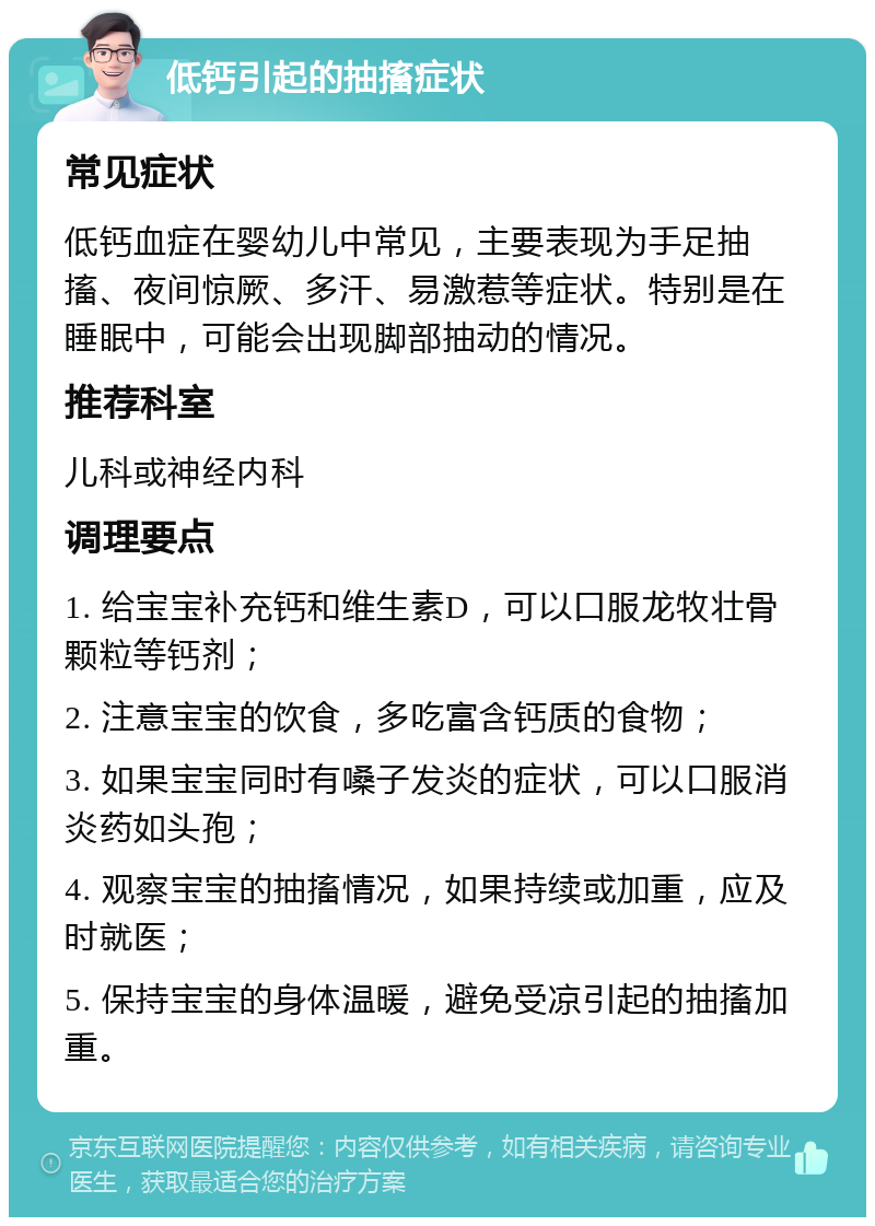 低钙引起的抽搐症状 常见症状 低钙血症在婴幼儿中常见，主要表现为手足抽搐、夜间惊厥、多汗、易激惹等症状。特别是在睡眠中，可能会出现脚部抽动的情况。 推荐科室 儿科或神经内科 调理要点 1. 给宝宝补充钙和维生素D，可以口服龙牧壮骨颗粒等钙剂； 2. 注意宝宝的饮食，多吃富含钙质的食物； 3. 如果宝宝同时有嗓子发炎的症状，可以口服消炎药如头孢； 4. 观察宝宝的抽搐情况，如果持续或加重，应及时就医； 5. 保持宝宝的身体温暖，避免受凉引起的抽搐加重。