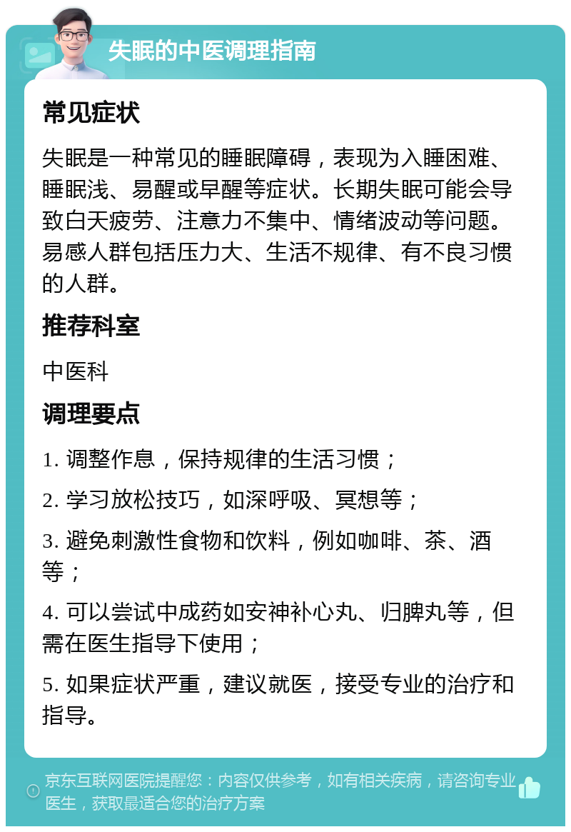 失眠的中医调理指南 常见症状 失眠是一种常见的睡眠障碍，表现为入睡困难、睡眠浅、易醒或早醒等症状。长期失眠可能会导致白天疲劳、注意力不集中、情绪波动等问题。易感人群包括压力大、生活不规律、有不良习惯的人群。 推荐科室 中医科 调理要点 1. 调整作息，保持规律的生活习惯； 2. 学习放松技巧，如深呼吸、冥想等； 3. 避免刺激性食物和饮料，例如咖啡、茶、酒等； 4. 可以尝试中成药如安神补心丸、归脾丸等，但需在医生指导下使用； 5. 如果症状严重，建议就医，接受专业的治疗和指导。