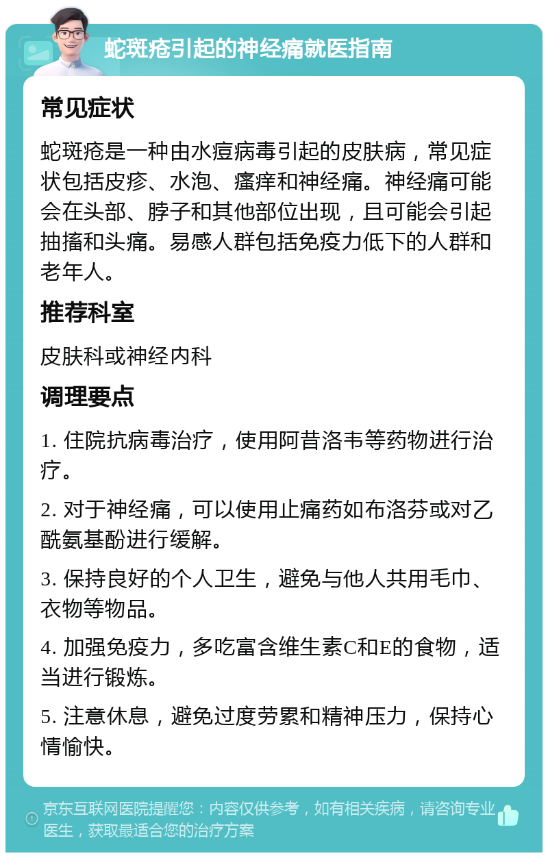 蛇斑疮引起的神经痛就医指南 常见症状 蛇斑疮是一种由水痘病毒引起的皮肤病，常见症状包括皮疹、水泡、瘙痒和神经痛。神经痛可能会在头部、脖子和其他部位出现，且可能会引起抽搐和头痛。易感人群包括免疫力低下的人群和老年人。 推荐科室 皮肤科或神经内科 调理要点 1. 住院抗病毒治疗，使用阿昔洛韦等药物进行治疗。 2. 对于神经痛，可以使用止痛药如布洛芬或对乙酰氨基酚进行缓解。 3. 保持良好的个人卫生，避免与他人共用毛巾、衣物等物品。 4. 加强免疫力，多吃富含维生素C和E的食物，适当进行锻炼。 5. 注意休息，避免过度劳累和精神压力，保持心情愉快。