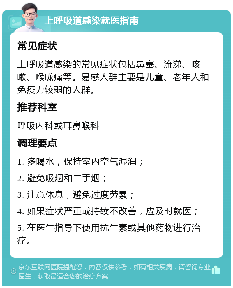 上呼吸道感染就医指南 常见症状 上呼吸道感染的常见症状包括鼻塞、流涕、咳嗽、喉咙痛等。易感人群主要是儿童、老年人和免疫力较弱的人群。 推荐科室 呼吸内科或耳鼻喉科 调理要点 1. 多喝水，保持室内空气湿润； 2. 避免吸烟和二手烟； 3. 注意休息，避免过度劳累； 4. 如果症状严重或持续不改善，应及时就医； 5. 在医生指导下使用抗生素或其他药物进行治疗。