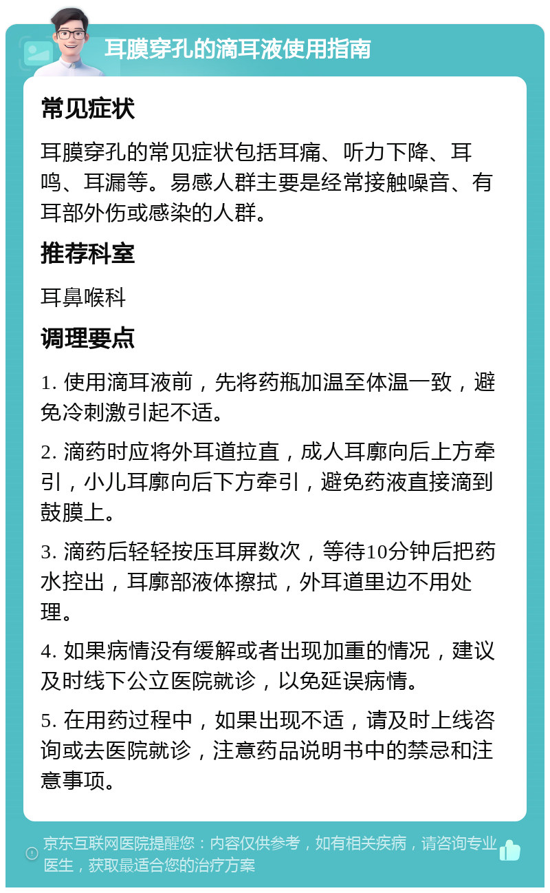 耳膜穿孔的滴耳液使用指南 常见症状 耳膜穿孔的常见症状包括耳痛、听力下降、耳鸣、耳漏等。易感人群主要是经常接触噪音、有耳部外伤或感染的人群。 推荐科室 耳鼻喉科 调理要点 1. 使用滴耳液前，先将药瓶加温至体温一致，避免冷刺激引起不适。 2. 滴药时应将外耳道拉直，成人耳廓向后上方牵引，小儿耳廓向后下方牵引，避免药液直接滴到鼓膜上。 3. 滴药后轻轻按压耳屏数次，等待10分钟后把药水控出，耳廓部液体擦拭，外耳道里边不用处理。 4. 如果病情没有缓解或者出现加重的情况，建议及时线下公立医院就诊，以免延误病情。 5. 在用药过程中，如果出现不适，请及时上线咨询或去医院就诊，注意药品说明书中的禁忌和注意事项。