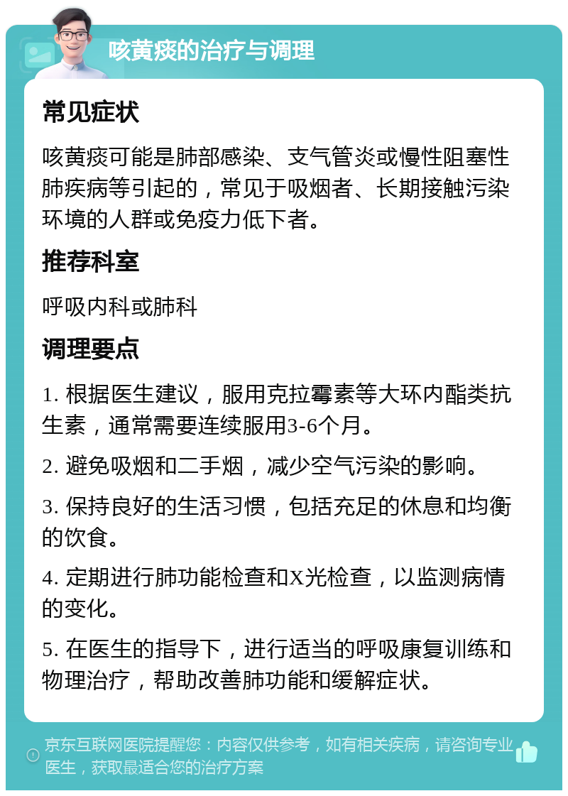 咳黄痰的治疗与调理 常见症状 咳黄痰可能是肺部感染、支气管炎或慢性阻塞性肺疾病等引起的，常见于吸烟者、长期接触污染环境的人群或免疫力低下者。 推荐科室 呼吸内科或肺科 调理要点 1. 根据医生建议，服用克拉霉素等大环内酯类抗生素，通常需要连续服用3-6个月。 2. 避免吸烟和二手烟，减少空气污染的影响。 3. 保持良好的生活习惯，包括充足的休息和均衡的饮食。 4. 定期进行肺功能检查和X光检查，以监测病情的变化。 5. 在医生的指导下，进行适当的呼吸康复训练和物理治疗，帮助改善肺功能和缓解症状。