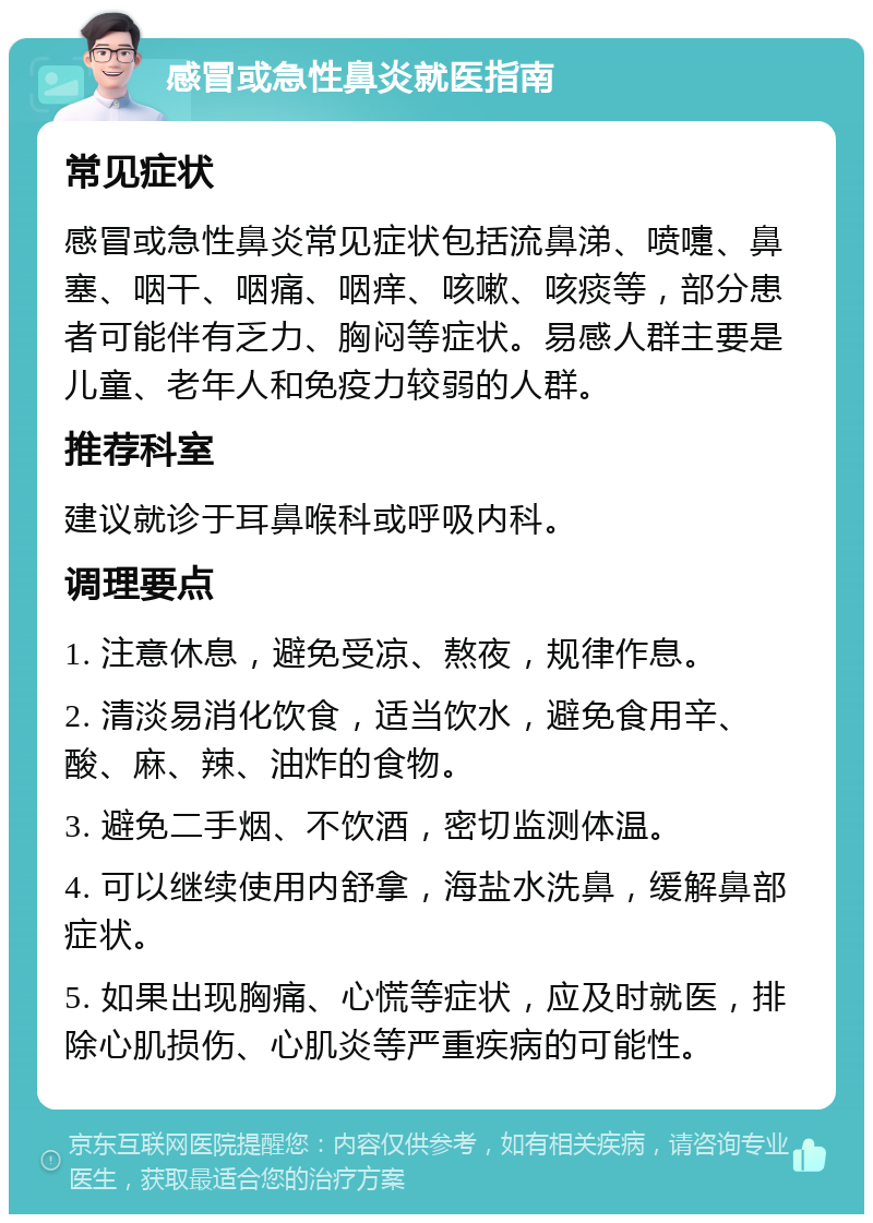 感冒或急性鼻炎就医指南 常见症状 感冒或急性鼻炎常见症状包括流鼻涕、喷嚏、鼻塞、咽干、咽痛、咽痒、咳嗽、咳痰等，部分患者可能伴有乏力、胸闷等症状。易感人群主要是儿童、老年人和免疫力较弱的人群。 推荐科室 建议就诊于耳鼻喉科或呼吸内科。 调理要点 1. 注意休息，避免受凉、熬夜，规律作息。 2. 清淡易消化饮食，适当饮水，避免食用辛、酸、麻、辣、油炸的食物。 3. 避免二手烟、不饮酒，密切监测体温。 4. 可以继续使用内舒拿，海盐水洗鼻，缓解鼻部症状。 5. 如果出现胸痛、心慌等症状，应及时就医，排除心肌损伤、心肌炎等严重疾病的可能性。