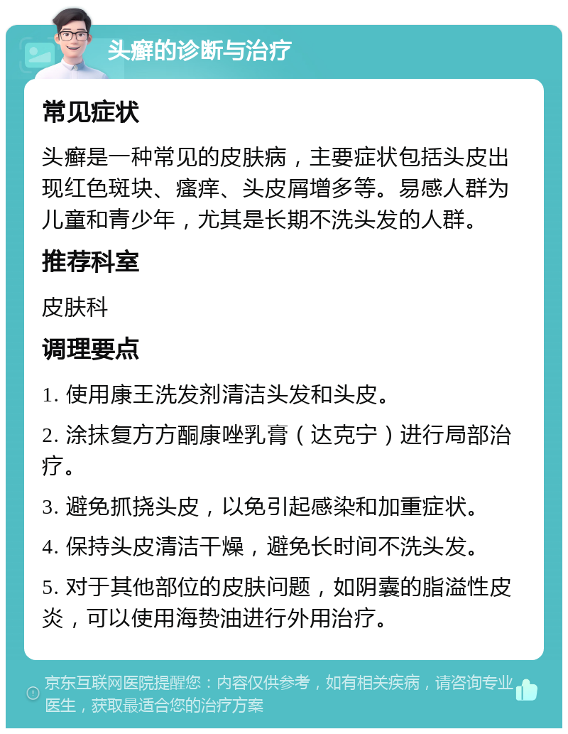 头癣的诊断与治疗 常见症状 头癣是一种常见的皮肤病，主要症状包括头皮出现红色斑块、瘙痒、头皮屑增多等。易感人群为儿童和青少年，尤其是长期不洗头发的人群。 推荐科室 皮肤科 调理要点 1. 使用康王洗发剂清洁头发和头皮。 2. 涂抹复方方酮康唑乳膏（达克宁）进行局部治疗。 3. 避免抓挠头皮，以免引起感染和加重症状。 4. 保持头皮清洁干燥，避免长时间不洗头发。 5. 对于其他部位的皮肤问题，如阴囊的脂溢性皮炎，可以使用海贽油进行外用治疗。