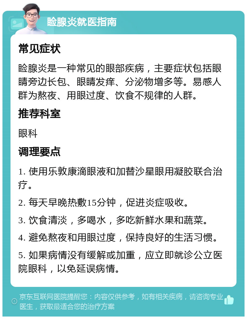 睑腺炎就医指南 常见症状 睑腺炎是一种常见的眼部疾病，主要症状包括眼睛旁边长包、眼睛发痒、分泌物增多等。易感人群为熬夜、用眼过度、饮食不规律的人群。 推荐科室 眼科 调理要点 1. 使用乐敦康滴眼液和加替沙星眼用凝胶联合治疗。 2. 每天早晚热敷15分钟，促进炎症吸收。 3. 饮食清淡，多喝水，多吃新鲜水果和蔬菜。 4. 避免熬夜和用眼过度，保持良好的生活习惯。 5. 如果病情没有缓解或加重，应立即就诊公立医院眼科，以免延误病情。