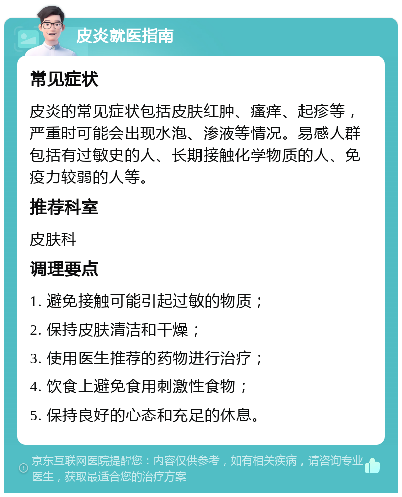 皮炎就医指南 常见症状 皮炎的常见症状包括皮肤红肿、瘙痒、起疹等，严重时可能会出现水泡、渗液等情况。易感人群包括有过敏史的人、长期接触化学物质的人、免疫力较弱的人等。 推荐科室 皮肤科 调理要点 1. 避免接触可能引起过敏的物质； 2. 保持皮肤清洁和干燥； 3. 使用医生推荐的药物进行治疗； 4. 饮食上避免食用刺激性食物； 5. 保持良好的心态和充足的休息。