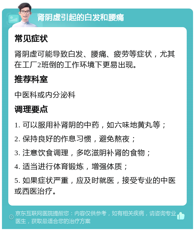 肾阴虚引起的白发和腰痛 常见症状 肾阴虚可能导致白发、腰痛、疲劳等症状，尤其在工厂2班倒的工作环境下更易出现。 推荐科室 中医科或内分泌科 调理要点 1. 可以服用补肾阴的中药，如六味地黄丸等； 2. 保持良好的作息习惯，避免熬夜； 3. 注意饮食调理，多吃滋阴补肾的食物； 4. 适当进行体育锻炼，增强体质； 5. 如果症状严重，应及时就医，接受专业的中医或西医治疗。