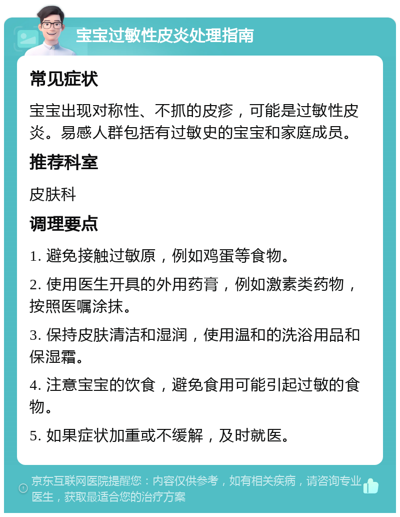 宝宝过敏性皮炎处理指南 常见症状 宝宝出现对称性、不抓的皮疹，可能是过敏性皮炎。易感人群包括有过敏史的宝宝和家庭成员。 推荐科室 皮肤科 调理要点 1. 避免接触过敏原，例如鸡蛋等食物。 2. 使用医生开具的外用药膏，例如激素类药物，按照医嘱涂抹。 3. 保持皮肤清洁和湿润，使用温和的洗浴用品和保湿霜。 4. 注意宝宝的饮食，避免食用可能引起过敏的食物。 5. 如果症状加重或不缓解，及时就医。