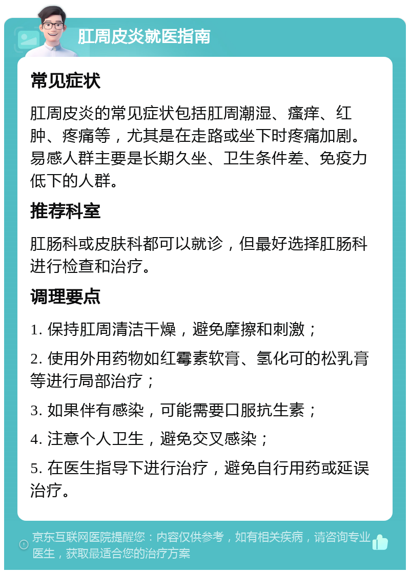 肛周皮炎就医指南 常见症状 肛周皮炎的常见症状包括肛周潮湿、瘙痒、红肿、疼痛等，尤其是在走路或坐下时疼痛加剧。易感人群主要是长期久坐、卫生条件差、免疫力低下的人群。 推荐科室 肛肠科或皮肤科都可以就诊，但最好选择肛肠科进行检查和治疗。 调理要点 1. 保持肛周清洁干燥，避免摩擦和刺激； 2. 使用外用药物如红霉素软膏、氢化可的松乳膏等进行局部治疗； 3. 如果伴有感染，可能需要口服抗生素； 4. 注意个人卫生，避免交叉感染； 5. 在医生指导下进行治疗，避免自行用药或延误治疗。