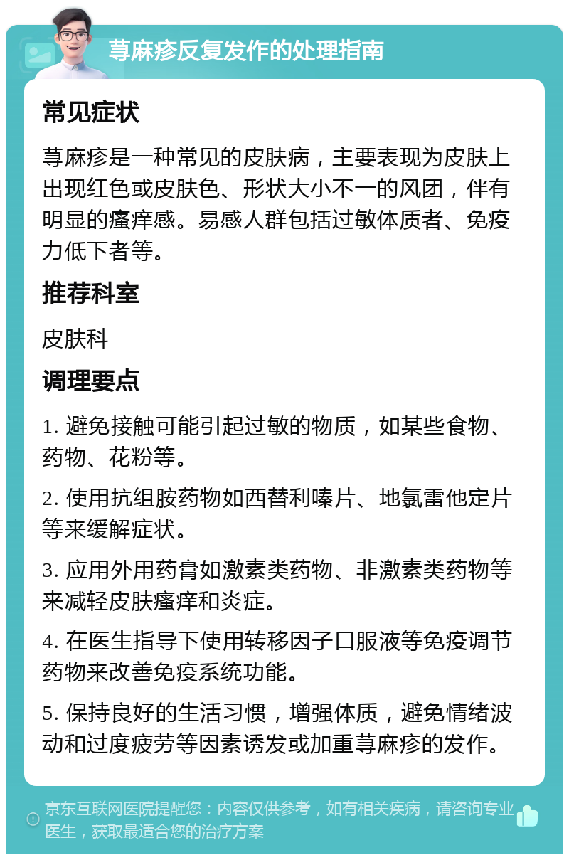 荨麻疹反复发作的处理指南 常见症状 荨麻疹是一种常见的皮肤病，主要表现为皮肤上出现红色或皮肤色、形状大小不一的风团，伴有明显的瘙痒感。易感人群包括过敏体质者、免疫力低下者等。 推荐科室 皮肤科 调理要点 1. 避免接触可能引起过敏的物质，如某些食物、药物、花粉等。 2. 使用抗组胺药物如西替利嗪片、地氯雷他定片等来缓解症状。 3. 应用外用药膏如激素类药物、非激素类药物等来减轻皮肤瘙痒和炎症。 4. 在医生指导下使用转移因子口服液等免疫调节药物来改善免疫系统功能。 5. 保持良好的生活习惯，增强体质，避免情绪波动和过度疲劳等因素诱发或加重荨麻疹的发作。