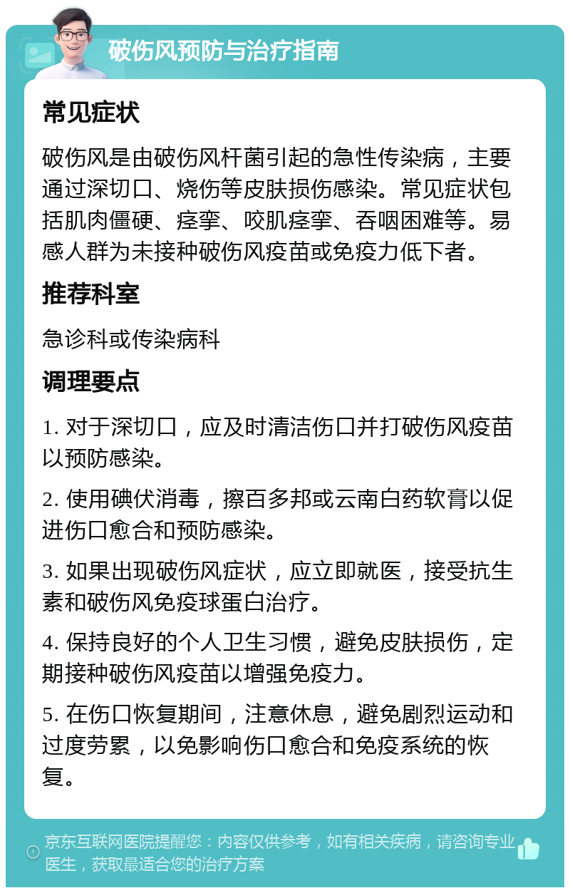 破伤风预防与治疗指南 常见症状 破伤风是由破伤风杆菌引起的急性传染病，主要通过深切口、烧伤等皮肤损伤感染。常见症状包括肌肉僵硬、痉挛、咬肌痉挛、吞咽困难等。易感人群为未接种破伤风疫苗或免疫力低下者。 推荐科室 急诊科或传染病科 调理要点 1. 对于深切口，应及时清洁伤口并打破伤风疫苗以预防感染。 2. 使用碘伏消毒，擦百多邦或云南白药软膏以促进伤口愈合和预防感染。 3. 如果出现破伤风症状，应立即就医，接受抗生素和破伤风免疫球蛋白治疗。 4. 保持良好的个人卫生习惯，避免皮肤损伤，定期接种破伤风疫苗以增强免疫力。 5. 在伤口恢复期间，注意休息，避免剧烈运动和过度劳累，以免影响伤口愈合和免疫系统的恢复。