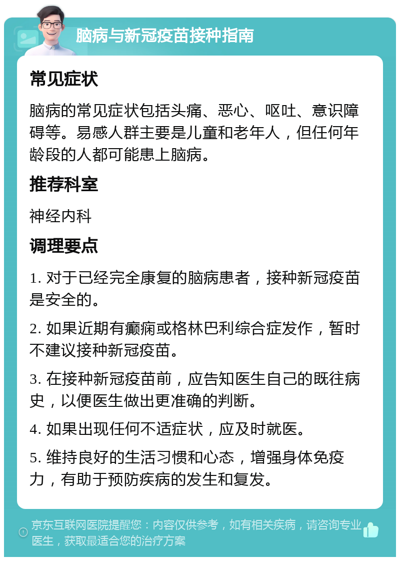 脑病与新冠疫苗接种指南 常见症状 脑病的常见症状包括头痛、恶心、呕吐、意识障碍等。易感人群主要是儿童和老年人，但任何年龄段的人都可能患上脑病。 推荐科室 神经内科 调理要点 1. 对于已经完全康复的脑病患者，接种新冠疫苗是安全的。 2. 如果近期有癫痫或格林巴利综合症发作，暂时不建议接种新冠疫苗。 3. 在接种新冠疫苗前，应告知医生自己的既往病史，以便医生做出更准确的判断。 4. 如果出现任何不适症状，应及时就医。 5. 维持良好的生活习惯和心态，增强身体免疫力，有助于预防疾病的发生和复发。