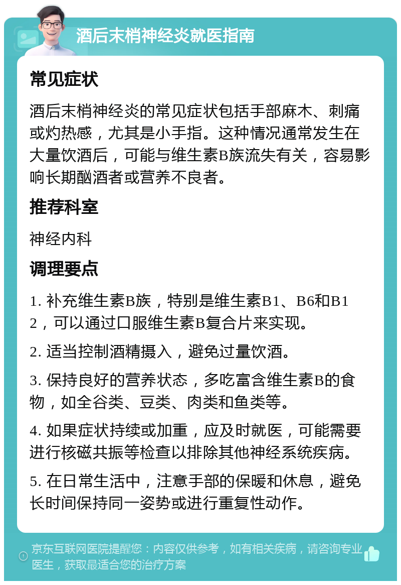 酒后末梢神经炎就医指南 常见症状 酒后末梢神经炎的常见症状包括手部麻木、刺痛或灼热感，尤其是小手指。这种情况通常发生在大量饮酒后，可能与维生素B族流失有关，容易影响长期酗酒者或营养不良者。 推荐科室 神经内科 调理要点 1. 补充维生素B族，特别是维生素B1、B6和B12，可以通过口服维生素B复合片来实现。 2. 适当控制酒精摄入，避免过量饮酒。 3. 保持良好的营养状态，多吃富含维生素B的食物，如全谷类、豆类、肉类和鱼类等。 4. 如果症状持续或加重，应及时就医，可能需要进行核磁共振等检查以排除其他神经系统疾病。 5. 在日常生活中，注意手部的保暖和休息，避免长时间保持同一姿势或进行重复性动作。