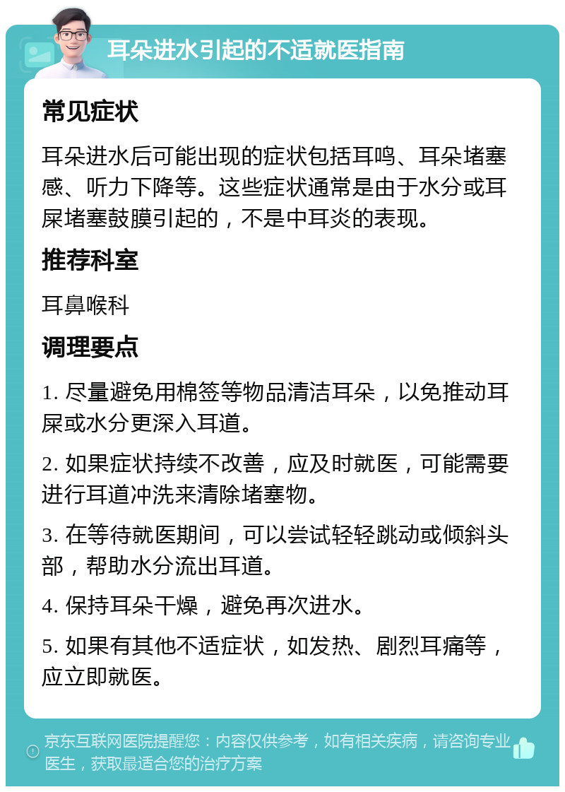 耳朵进水引起的不适就医指南 常见症状 耳朵进水后可能出现的症状包括耳鸣、耳朵堵塞感、听力下降等。这些症状通常是由于水分或耳屎堵塞鼓膜引起的，不是中耳炎的表现。 推荐科室 耳鼻喉科 调理要点 1. 尽量避免用棉签等物品清洁耳朵，以免推动耳屎或水分更深入耳道。 2. 如果症状持续不改善，应及时就医，可能需要进行耳道冲洗来清除堵塞物。 3. 在等待就医期间，可以尝试轻轻跳动或倾斜头部，帮助水分流出耳道。 4. 保持耳朵干燥，避免再次进水。 5. 如果有其他不适症状，如发热、剧烈耳痛等，应立即就医。