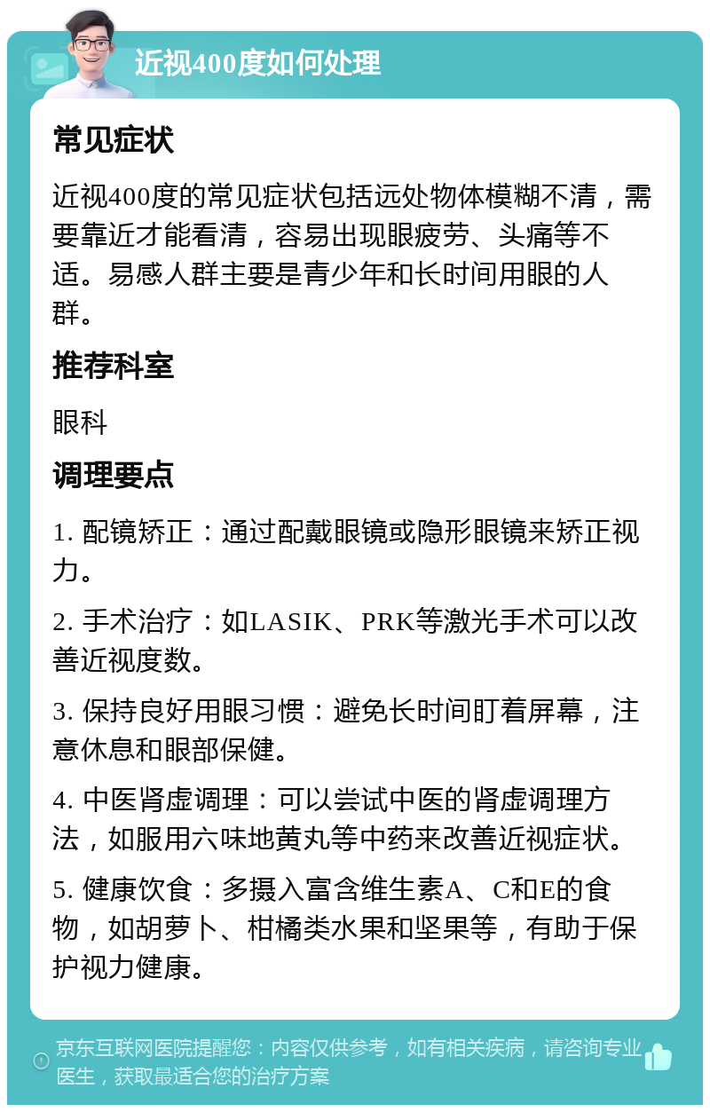 近视400度如何处理 常见症状 近视400度的常见症状包括远处物体模糊不清，需要靠近才能看清，容易出现眼疲劳、头痛等不适。易感人群主要是青少年和长时间用眼的人群。 推荐科室 眼科 调理要点 1. 配镜矫正：通过配戴眼镜或隐形眼镜来矫正视力。 2. 手术治疗：如LASIK、PRK等激光手术可以改善近视度数。 3. 保持良好用眼习惯：避免长时间盯着屏幕，注意休息和眼部保健。 4. 中医肾虚调理：可以尝试中医的肾虚调理方法，如服用六味地黄丸等中药来改善近视症状。 5. 健康饮食：多摄入富含维生素A、C和E的食物，如胡萝卜、柑橘类水果和坚果等，有助于保护视力健康。