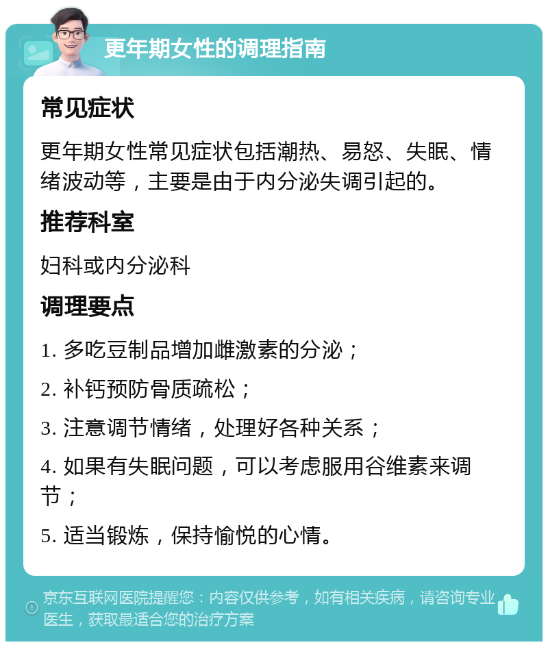 更年期女性的调理指南 常见症状 更年期女性常见症状包括潮热、易怒、失眠、情绪波动等，主要是由于内分泌失调引起的。 推荐科室 妇科或内分泌科 调理要点 1. 多吃豆制品增加雌激素的分泌； 2. 补钙预防骨质疏松； 3. 注意调节情绪，处理好各种关系； 4. 如果有失眠问题，可以考虑服用谷维素来调节； 5. 适当锻炼，保持愉悦的心情。