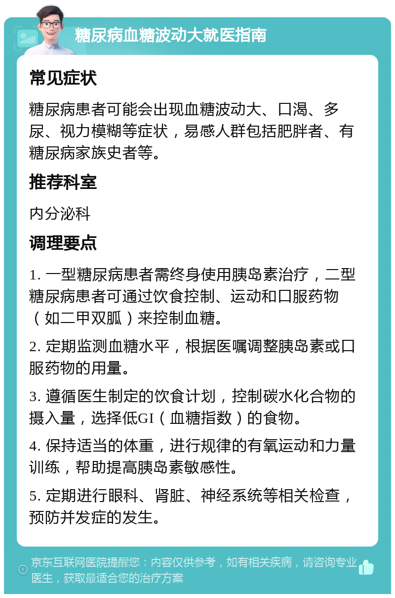 糖尿病血糖波动大就医指南 常见症状 糖尿病患者可能会出现血糖波动大、口渴、多尿、视力模糊等症状，易感人群包括肥胖者、有糖尿病家族史者等。 推荐科室 内分泌科 调理要点 1. 一型糖尿病患者需终身使用胰岛素治疗，二型糖尿病患者可通过饮食控制、运动和口服药物（如二甲双胍）来控制血糖。 2. 定期监测血糖水平，根据医嘱调整胰岛素或口服药物的用量。 3. 遵循医生制定的饮食计划，控制碳水化合物的摄入量，选择低GI（血糖指数）的食物。 4. 保持适当的体重，进行规律的有氧运动和力量训练，帮助提高胰岛素敏感性。 5. 定期进行眼科、肾脏、神经系统等相关检查，预防并发症的发生。