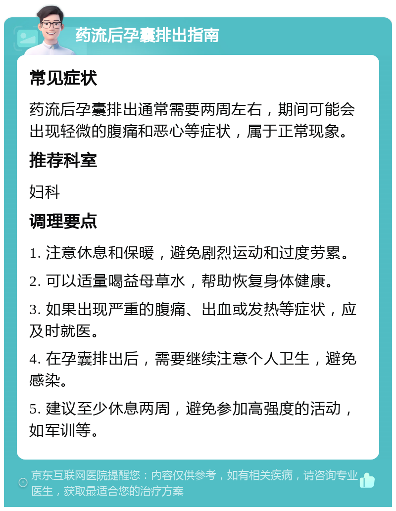 药流后孕囊排出指南 常见症状 药流后孕囊排出通常需要两周左右，期间可能会出现轻微的腹痛和恶心等症状，属于正常现象。 推荐科室 妇科 调理要点 1. 注意休息和保暖，避免剧烈运动和过度劳累。 2. 可以适量喝益母草水，帮助恢复身体健康。 3. 如果出现严重的腹痛、出血或发热等症状，应及时就医。 4. 在孕囊排出后，需要继续注意个人卫生，避免感染。 5. 建议至少休息两周，避免参加高强度的活动，如军训等。