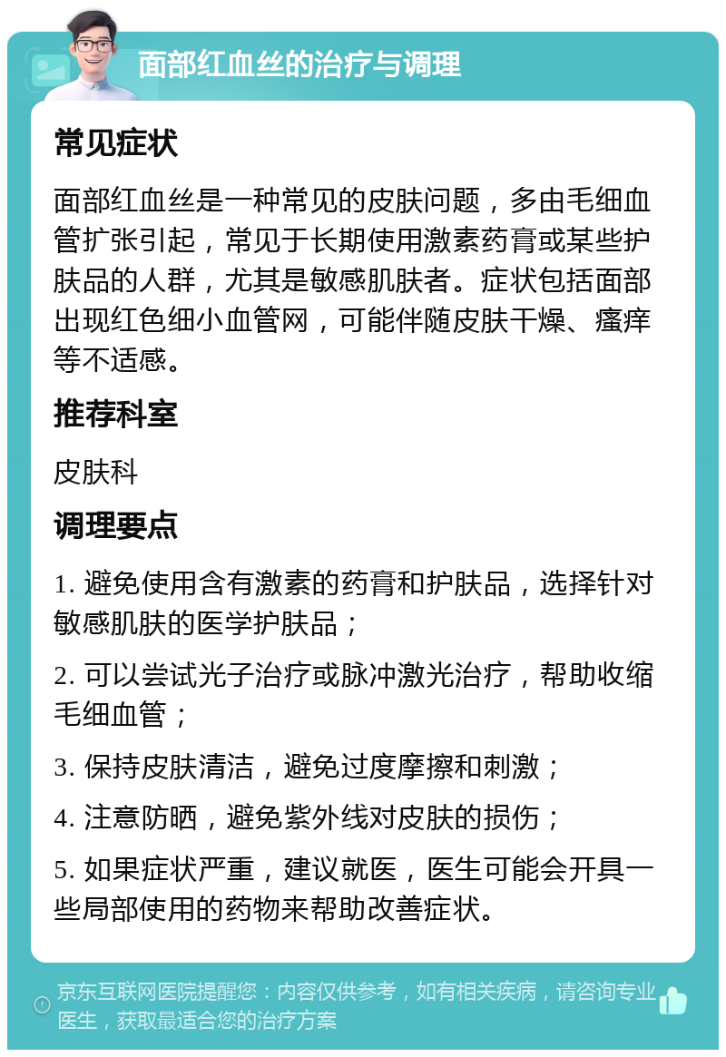 面部红血丝的治疗与调理 常见症状 面部红血丝是一种常见的皮肤问题，多由毛细血管扩张引起，常见于长期使用激素药膏或某些护肤品的人群，尤其是敏感肌肤者。症状包括面部出现红色细小血管网，可能伴随皮肤干燥、瘙痒等不适感。 推荐科室 皮肤科 调理要点 1. 避免使用含有激素的药膏和护肤品，选择针对敏感肌肤的医学护肤品； 2. 可以尝试光子治疗或脉冲激光治疗，帮助收缩毛细血管； 3. 保持皮肤清洁，避免过度摩擦和刺激； 4. 注意防晒，避免紫外线对皮肤的损伤； 5. 如果症状严重，建议就医，医生可能会开具一些局部使用的药物来帮助改善症状。