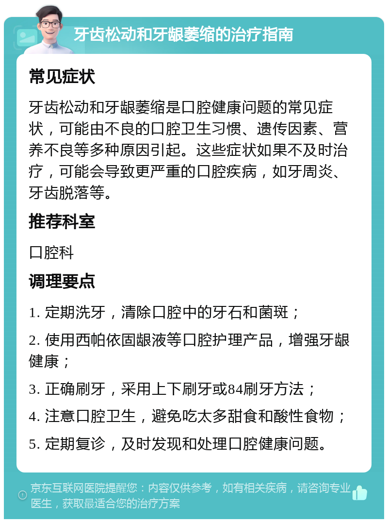 牙齿松动和牙龈萎缩的治疗指南 常见症状 牙齿松动和牙龈萎缩是口腔健康问题的常见症状，可能由不良的口腔卫生习惯、遗传因素、营养不良等多种原因引起。这些症状如果不及时治疗，可能会导致更严重的口腔疾病，如牙周炎、牙齿脱落等。 推荐科室 口腔科 调理要点 1. 定期洗牙，清除口腔中的牙石和菌斑； 2. 使用西帕依固龈液等口腔护理产品，增强牙龈健康； 3. 正确刷牙，采用上下刷牙或84刷牙方法； 4. 注意口腔卫生，避免吃太多甜食和酸性食物； 5. 定期复诊，及时发现和处理口腔健康问题。