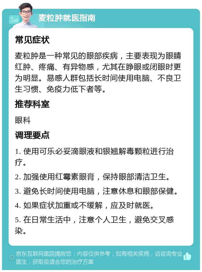 麦粒肿就医指南 常见症状 麦粒肿是一种常见的眼部疾病，主要表现为眼睛红肿、疼痛、有异物感，尤其在睁眼或闭眼时更为明显。易感人群包括长时间使用电脑、不良卫生习惯、免疫力低下者等。 推荐科室 眼科 调理要点 1. 使用可乐必妥滴眼液和银翘解毒颗粒进行治疗。 2. 加强使用红霉素眼膏，保持眼部清洁卫生。 3. 避免长时间使用电脑，注意休息和眼部保健。 4. 如果症状加重或不缓解，应及时就医。 5. 在日常生活中，注意个人卫生，避免交叉感染。