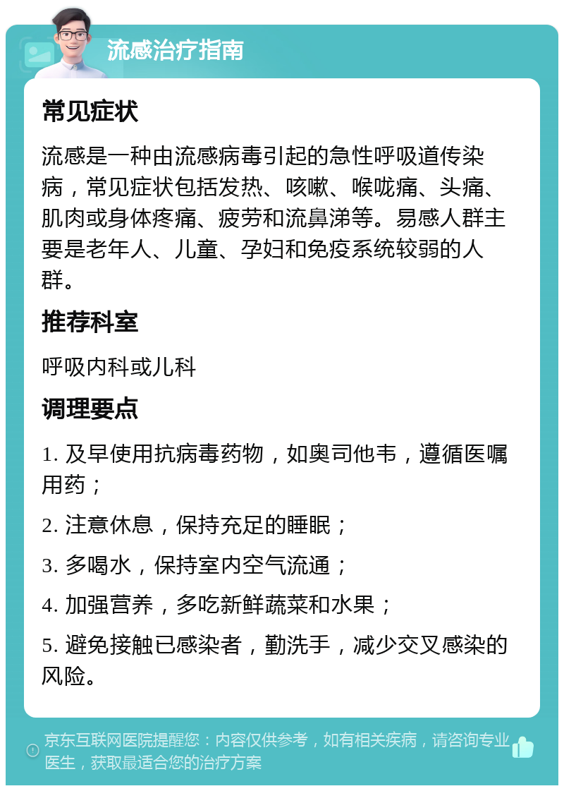 流感治疗指南 常见症状 流感是一种由流感病毒引起的急性呼吸道传染病，常见症状包括发热、咳嗽、喉咙痛、头痛、肌肉或身体疼痛、疲劳和流鼻涕等。易感人群主要是老年人、儿童、孕妇和免疫系统较弱的人群。 推荐科室 呼吸内科或儿科 调理要点 1. 及早使用抗病毒药物，如奥司他韦，遵循医嘱用药； 2. 注意休息，保持充足的睡眠； 3. 多喝水，保持室内空气流通； 4. 加强营养，多吃新鲜蔬菜和水果； 5. 避免接触已感染者，勤洗手，减少交叉感染的风险。