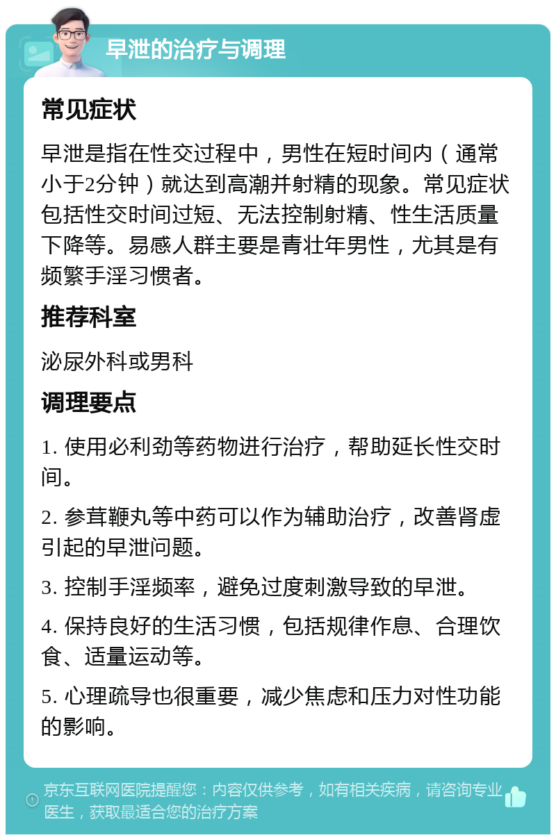 早泄的治疗与调理 常见症状 早泄是指在性交过程中，男性在短时间内（通常小于2分钟）就达到高潮并射精的现象。常见症状包括性交时间过短、无法控制射精、性生活质量下降等。易感人群主要是青壮年男性，尤其是有频繁手淫习惯者。 推荐科室 泌尿外科或男科 调理要点 1. 使用必利劲等药物进行治疗，帮助延长性交时间。 2. 参茸鞭丸等中药可以作为辅助治疗，改善肾虚引起的早泄问题。 3. 控制手淫频率，避免过度刺激导致的早泄。 4. 保持良好的生活习惯，包括规律作息、合理饮食、适量运动等。 5. 心理疏导也很重要，减少焦虑和压力对性功能的影响。