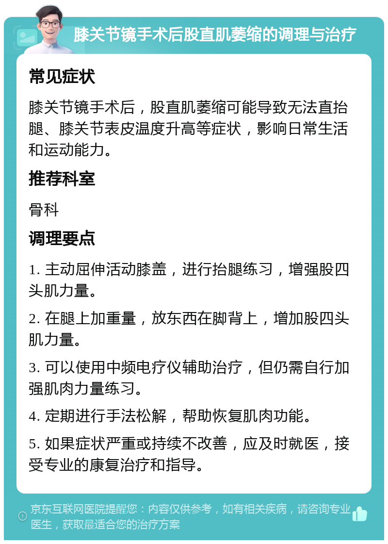 膝关节镜手术后股直肌萎缩的调理与治疗 常见症状 膝关节镜手术后，股直肌萎缩可能导致无法直抬腿、膝关节表皮温度升高等症状，影响日常生活和运动能力。 推荐科室 骨科 调理要点 1. 主动屈伸活动膝盖，进行抬腿练习，增强股四头肌力量。 2. 在腿上加重量，放东西在脚背上，增加股四头肌力量。 3. 可以使用中频电疗仪辅助治疗，但仍需自行加强肌肉力量练习。 4. 定期进行手法松解，帮助恢复肌肉功能。 5. 如果症状严重或持续不改善，应及时就医，接受专业的康复治疗和指导。