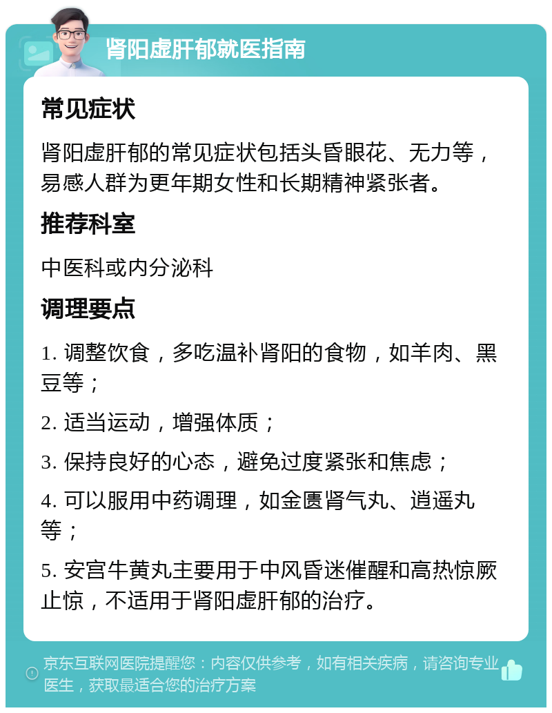 肾阳虚肝郁就医指南 常见症状 肾阳虚肝郁的常见症状包括头昏眼花、无力等，易感人群为更年期女性和长期精神紧张者。 推荐科室 中医科或内分泌科 调理要点 1. 调整饮食，多吃温补肾阳的食物，如羊肉、黑豆等； 2. 适当运动，增强体质； 3. 保持良好的心态，避免过度紧张和焦虑； 4. 可以服用中药调理，如金匮肾气丸、逍遥丸等； 5. 安宫牛黄丸主要用于中风昏迷催醒和高热惊厥止惊，不适用于肾阳虚肝郁的治疗。