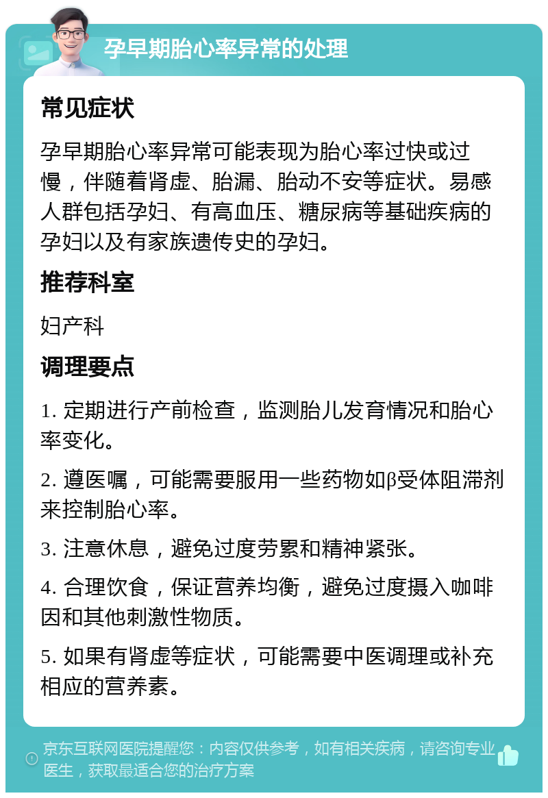 孕早期胎心率异常的处理 常见症状 孕早期胎心率异常可能表现为胎心率过快或过慢，伴随着肾虚、胎漏、胎动不安等症状。易感人群包括孕妇、有高血压、糖尿病等基础疾病的孕妇以及有家族遗传史的孕妇。 推荐科室 妇产科 调理要点 1. 定期进行产前检查，监测胎儿发育情况和胎心率变化。 2. 遵医嘱，可能需要服用一些药物如β受体阻滞剂来控制胎心率。 3. 注意休息，避免过度劳累和精神紧张。 4. 合理饮食，保证营养均衡，避免过度摄入咖啡因和其他刺激性物质。 5. 如果有肾虚等症状，可能需要中医调理或补充相应的营养素。