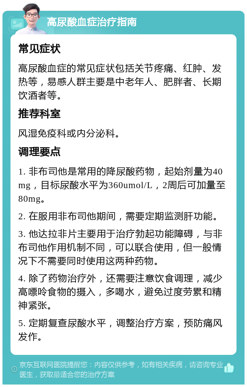 高尿酸血症治疗指南 常见症状 高尿酸血症的常见症状包括关节疼痛、红肿、发热等，易感人群主要是中老年人、肥胖者、长期饮酒者等。 推荐科室 风湿免疫科或内分泌科。 调理要点 1. 非布司他是常用的降尿酸药物，起始剂量为40mg，目标尿酸水平为360umol/L，2周后可加量至80mg。 2. 在服用非布司他期间，需要定期监测肝功能。 3. 他达拉非片主要用于治疗勃起功能障碍，与非布司他作用机制不同，可以联合使用，但一般情况下不需要同时使用这两种药物。 4. 除了药物治疗外，还需要注意饮食调理，减少高嘌呤食物的摄入，多喝水，避免过度劳累和精神紧张。 5. 定期复查尿酸水平，调整治疗方案，预防痛风发作。