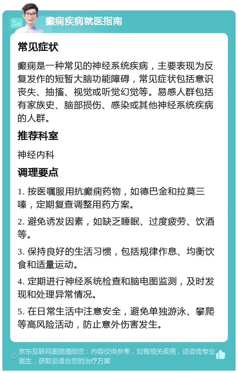 癫痫疾病就医指南 常见症状 癫痫是一种常见的神经系统疾病，主要表现为反复发作的短暂大脑功能障碍，常见症状包括意识丧失、抽搐、视觉或听觉幻觉等。易感人群包括有家族史、脑部损伤、感染或其他神经系统疾病的人群。 推荐科室 神经内科 调理要点 1. 按医嘱服用抗癫痫药物，如德巴金和拉莫三嗪，定期复查调整用药方案。 2. 避免诱发因素，如缺乏睡眠、过度疲劳、饮酒等。 3. 保持良好的生活习惯，包括规律作息、均衡饮食和适量运动。 4. 定期进行神经系统检查和脑电图监测，及时发现和处理异常情况。 5. 在日常生活中注意安全，避免单独游泳、攀爬等高风险活动，防止意外伤害发生。