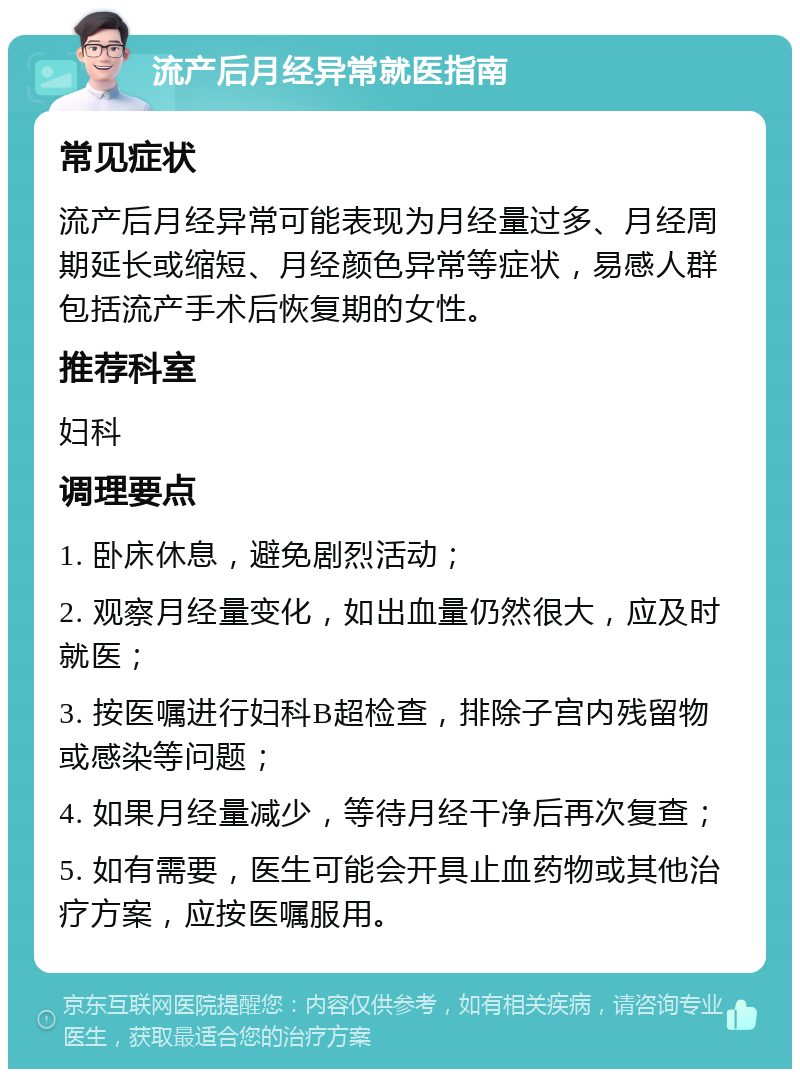 流产后月经异常就医指南 常见症状 流产后月经异常可能表现为月经量过多、月经周期延长或缩短、月经颜色异常等症状，易感人群包括流产手术后恢复期的女性。 推荐科室 妇科 调理要点 1. 卧床休息，避免剧烈活动； 2. 观察月经量变化，如出血量仍然很大，应及时就医； 3. 按医嘱进行妇科B超检查，排除子宫内残留物或感染等问题； 4. 如果月经量减少，等待月经干净后再次复查； 5. 如有需要，医生可能会开具止血药物或其他治疗方案，应按医嘱服用。