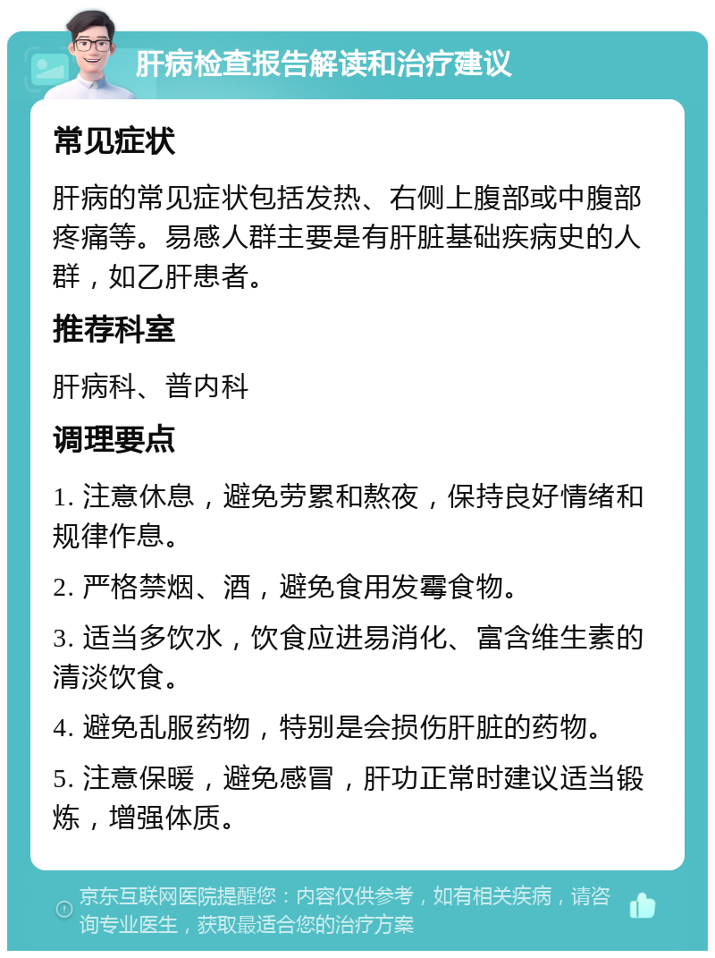 肝病检查报告解读和治疗建议 常见症状 肝病的常见症状包括发热、右侧上腹部或中腹部疼痛等。易感人群主要是有肝脏基础疾病史的人群，如乙肝患者。 推荐科室 肝病科、普内科 调理要点 1. 注意休息，避免劳累和熬夜，保持良好情绪和规律作息。 2. 严格禁烟、酒，避免食用发霉食物。 3. 适当多饮水，饮食应进易消化、富含维生素的清淡饮食。 4. 避免乱服药物，特别是会损伤肝脏的药物。 5. 注意保暖，避免感冒，肝功正常时建议适当锻炼，增强体质。