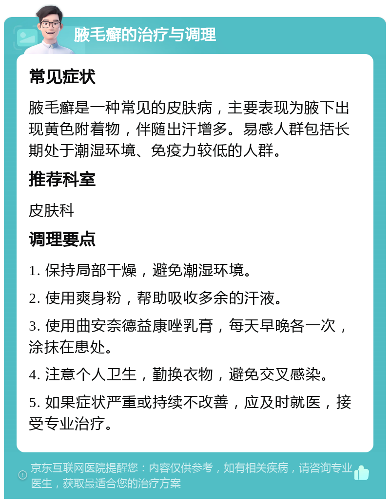 腋毛癣的治疗与调理 常见症状 腋毛癣是一种常见的皮肤病，主要表现为腋下出现黄色附着物，伴随出汗增多。易感人群包括长期处于潮湿环境、免疫力较低的人群。 推荐科室 皮肤科 调理要点 1. 保持局部干燥，避免潮湿环境。 2. 使用爽身粉，帮助吸收多余的汗液。 3. 使用曲安奈德益康唑乳膏，每天早晚各一次，涂抹在患处。 4. 注意个人卫生，勤换衣物，避免交叉感染。 5. 如果症状严重或持续不改善，应及时就医，接受专业治疗。