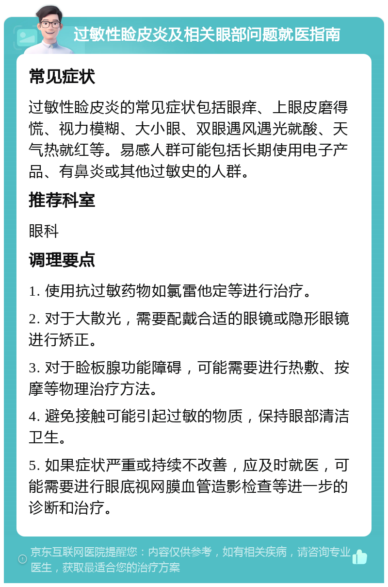 过敏性睑皮炎及相关眼部问题就医指南 常见症状 过敏性睑皮炎的常见症状包括眼痒、上眼皮磨得慌、视力模糊、大小眼、双眼遇风遇光就酸、天气热就红等。易感人群可能包括长期使用电子产品、有鼻炎或其他过敏史的人群。 推荐科室 眼科 调理要点 1. 使用抗过敏药物如氯雷他定等进行治疗。 2. 对于大散光，需要配戴合适的眼镜或隐形眼镜进行矫正。 3. 对于睑板腺功能障碍，可能需要进行热敷、按摩等物理治疗方法。 4. 避免接触可能引起过敏的物质，保持眼部清洁卫生。 5. 如果症状严重或持续不改善，应及时就医，可能需要进行眼底视网膜血管造影检查等进一步的诊断和治疗。