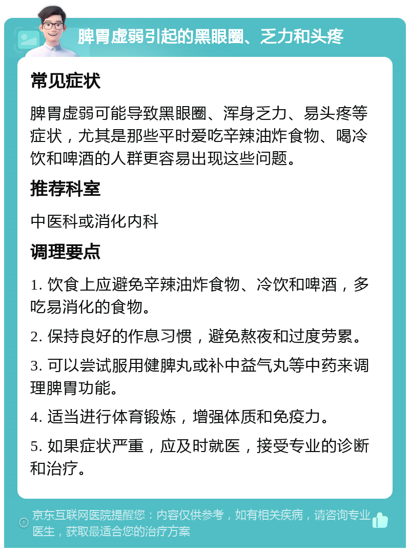 脾胃虚弱引起的黑眼圈、乏力和头疼 常见症状 脾胃虚弱可能导致黑眼圈、浑身乏力、易头疼等症状，尤其是那些平时爱吃辛辣油炸食物、喝冷饮和啤酒的人群更容易出现这些问题。 推荐科室 中医科或消化内科 调理要点 1. 饮食上应避免辛辣油炸食物、冷饮和啤酒，多吃易消化的食物。 2. 保持良好的作息习惯，避免熬夜和过度劳累。 3. 可以尝试服用健脾丸或补中益气丸等中药来调理脾胃功能。 4. 适当进行体育锻炼，增强体质和免疫力。 5. 如果症状严重，应及时就医，接受专业的诊断和治疗。