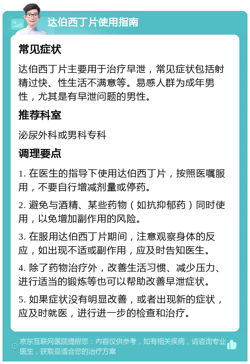 达伯西丁片使用指南 常见症状 达伯西丁片主要用于治疗早泄，常见症状包括射精过快、性生活不满意等。易感人群为成年男性，尤其是有早泄问题的男性。 推荐科室 泌尿外科或男科专科 调理要点 1. 在医生的指导下使用达伯西丁片，按照医嘱服用，不要自行增减剂量或停药。 2. 避免与酒精、某些药物（如抗抑郁药）同时使用，以免增加副作用的风险。 3. 在服用达伯西丁片期间，注意观察身体的反应，如出现不适或副作用，应及时告知医生。 4. 除了药物治疗外，改善生活习惯、减少压力、进行适当的锻炼等也可以帮助改善早泄症状。 5. 如果症状没有明显改善，或者出现新的症状，应及时就医，进行进一步的检查和治疗。