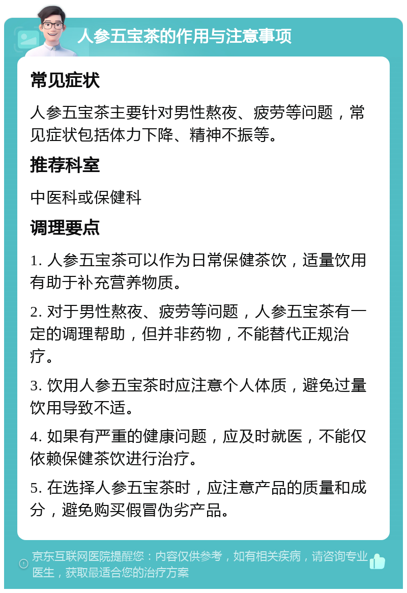 人参五宝茶的作用与注意事项 常见症状 人参五宝茶主要针对男性熬夜、疲劳等问题，常见症状包括体力下降、精神不振等。 推荐科室 中医科或保健科 调理要点 1. 人参五宝茶可以作为日常保健茶饮，适量饮用有助于补充营养物质。 2. 对于男性熬夜、疲劳等问题，人参五宝茶有一定的调理帮助，但并非药物，不能替代正规治疗。 3. 饮用人参五宝茶时应注意个人体质，避免过量饮用导致不适。 4. 如果有严重的健康问题，应及时就医，不能仅依赖保健茶饮进行治疗。 5. 在选择人参五宝茶时，应注意产品的质量和成分，避免购买假冒伪劣产品。