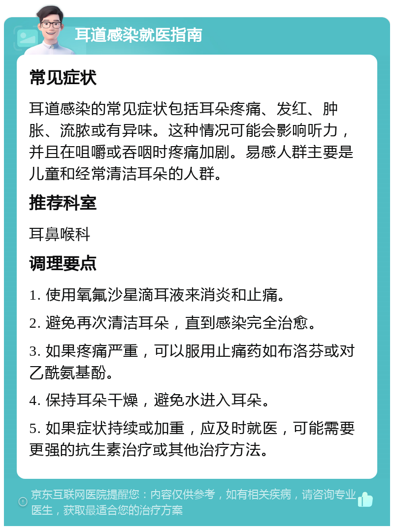 耳道感染就医指南 常见症状 耳道感染的常见症状包括耳朵疼痛、发红、肿胀、流脓或有异味。这种情况可能会影响听力，并且在咀嚼或吞咽时疼痛加剧。易感人群主要是儿童和经常清洁耳朵的人群。 推荐科室 耳鼻喉科 调理要点 1. 使用氧氟沙星滴耳液来消炎和止痛。 2. 避免再次清洁耳朵，直到感染完全治愈。 3. 如果疼痛严重，可以服用止痛药如布洛芬或对乙酰氨基酚。 4. 保持耳朵干燥，避免水进入耳朵。 5. 如果症状持续或加重，应及时就医，可能需要更强的抗生素治疗或其他治疗方法。