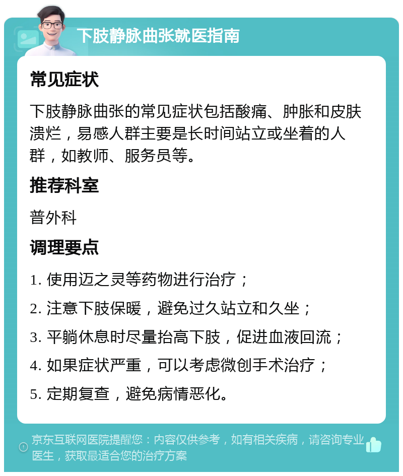 下肢静脉曲张就医指南 常见症状 下肢静脉曲张的常见症状包括酸痛、肿胀和皮肤溃烂，易感人群主要是长时间站立或坐着的人群，如教师、服务员等。 推荐科室 普外科 调理要点 1. 使用迈之灵等药物进行治疗； 2. 注意下肢保暖，避免过久站立和久坐； 3. 平躺休息时尽量抬高下肢，促进血液回流； 4. 如果症状严重，可以考虑微创手术治疗； 5. 定期复查，避免病情恶化。