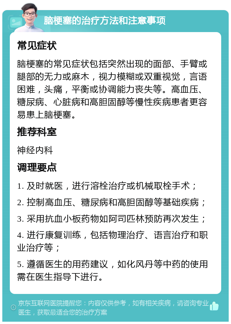 脑梗塞的治疗方法和注意事项 常见症状 脑梗塞的常见症状包括突然出现的面部、手臂或腿部的无力或麻木，视力模糊或双重视觉，言语困难，头痛，平衡或协调能力丧失等。高血压、糖尿病、心脏病和高胆固醇等慢性疾病患者更容易患上脑梗塞。 推荐科室 神经内科 调理要点 1. 及时就医，进行溶栓治疗或机械取栓手术； 2. 控制高血压、糖尿病和高胆固醇等基础疾病； 3. 采用抗血小板药物如阿司匹林预防再次发生； 4. 进行康复训练，包括物理治疗、语言治疗和职业治疗等； 5. 遵循医生的用药建议，如化风丹等中药的使用需在医生指导下进行。