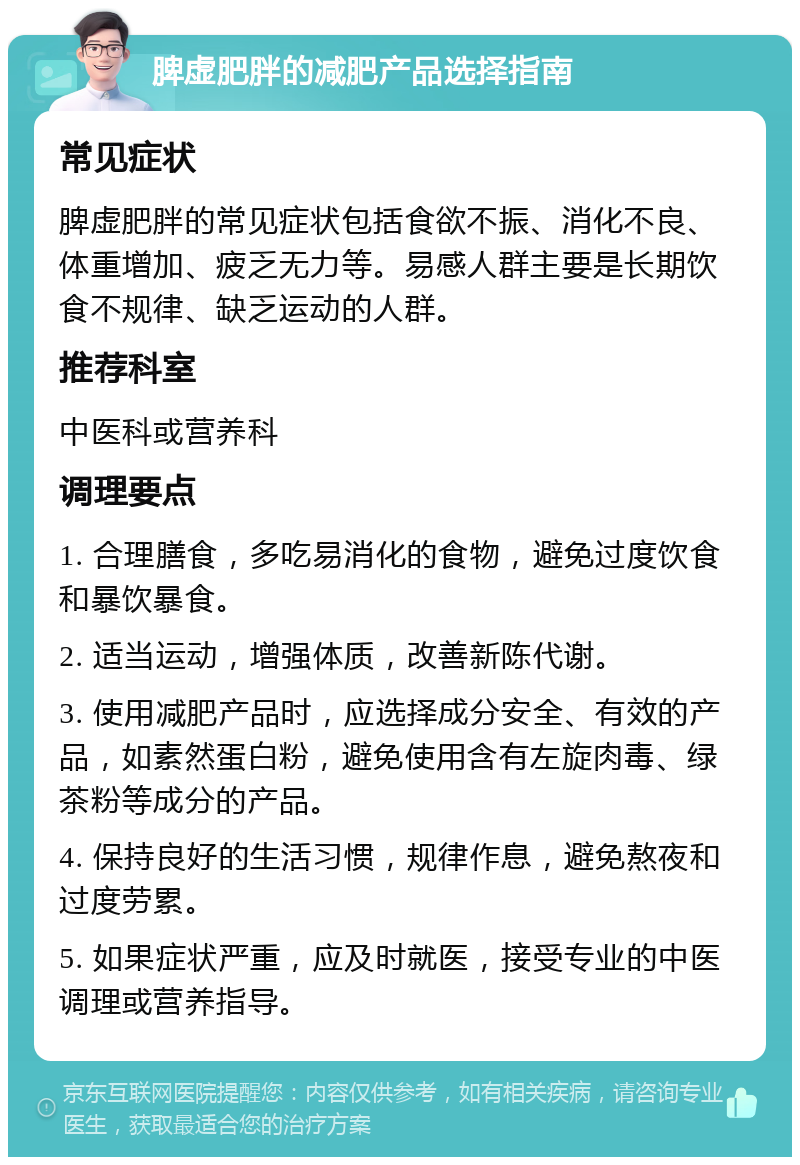 脾虚肥胖的减肥产品选择指南 常见症状 脾虚肥胖的常见症状包括食欲不振、消化不良、体重增加、疲乏无力等。易感人群主要是长期饮食不规律、缺乏运动的人群。 推荐科室 中医科或营养科 调理要点 1. 合理膳食，多吃易消化的食物，避免过度饮食和暴饮暴食。 2. 适当运动，增强体质，改善新陈代谢。 3. 使用减肥产品时，应选择成分安全、有效的产品，如素然蛋白粉，避免使用含有左旋肉毒、绿茶粉等成分的产品。 4. 保持良好的生活习惯，规律作息，避免熬夜和过度劳累。 5. 如果症状严重，应及时就医，接受专业的中医调理或营养指导。