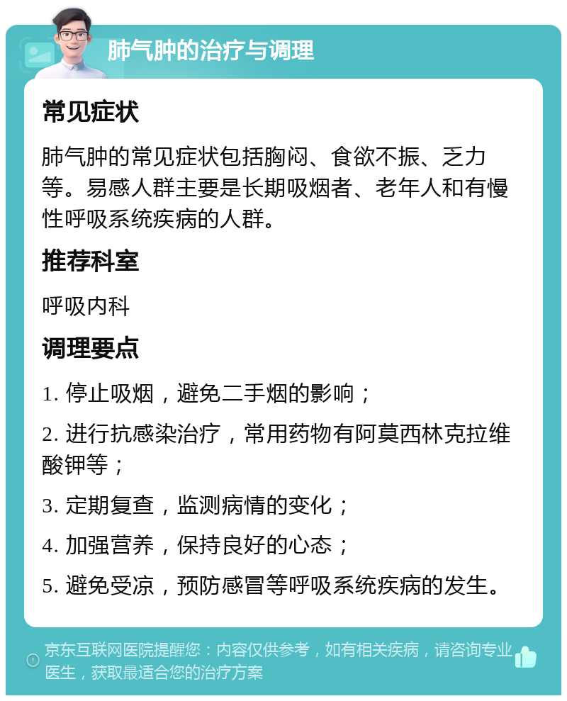 肺气肿的治疗与调理 常见症状 肺气肿的常见症状包括胸闷、食欲不振、乏力等。易感人群主要是长期吸烟者、老年人和有慢性呼吸系统疾病的人群。 推荐科室 呼吸内科 调理要点 1. 停止吸烟，避免二手烟的影响； 2. 进行抗感染治疗，常用药物有阿莫西林克拉维酸钾等； 3. 定期复查，监测病情的变化； 4. 加强营养，保持良好的心态； 5. 避免受凉，预防感冒等呼吸系统疾病的发生。